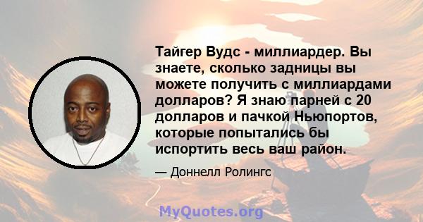 Тайгер Вудс - миллиардер. Вы знаете, сколько задницы вы можете получить с миллиардами долларов? Я знаю парней с 20 долларов и пачкой Ньюпортов, которые попытались бы испортить весь ваш район.