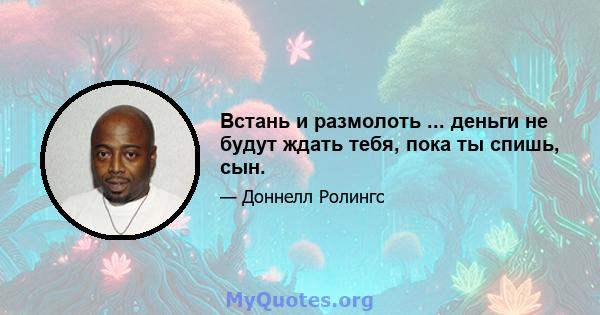 Встань и размолоть ... деньги не будут ждать тебя, пока ты спишь, сын.