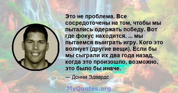 Это не проблема. Все сосредоточены на том, чтобы мы пытались одержать победу. Вот где фокус находится. ... мы пытаемся выиграть игру. Кого это волнует (другие вещи). Если бы мы сыграли их два года назад, когда это