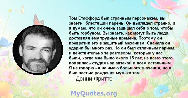 Том Стаффорд был странным персонажем, вы знаете - блестящий парень. Он выглядел странно, и я думаю, что он очень защищал себя о том, чтобы быть горбуном. Вы знаете, как могут быть люди, доставляя ему трудные времена.