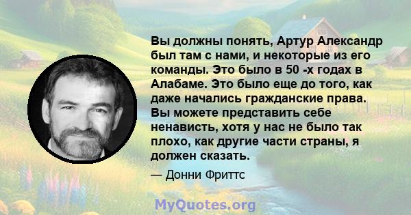 Вы должны понять, Артур Александр был там с нами, и некоторые из его команды. Это было в 50 -х годах в Алабаме. Это было еще до того, как даже начались гражданские права. Вы можете представить себе ненависть, хотя у нас 