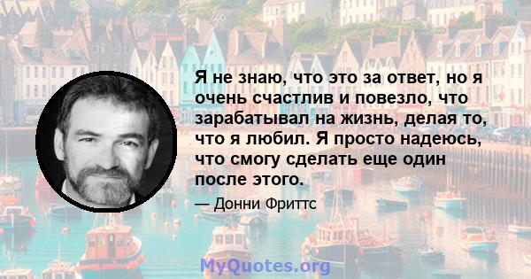 Я не знаю, что это за ответ, но я очень счастлив и повезло, что зарабатывал на жизнь, делая то, что я любил. Я просто надеюсь, что смогу сделать еще один после этого.