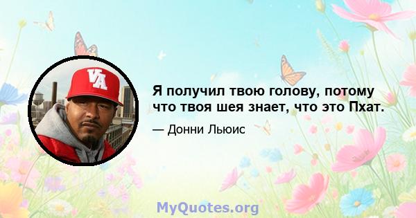 Я получил твою голову, потому что твоя шея знает, что это Пхат.