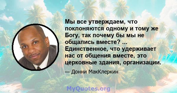 Мы все утверждаем, что поклоняются одному и тому же Богу, так почему бы мы не общались вместе? ... Единственное, что удерживает нас от общения вместе, это церковные здания, организации.