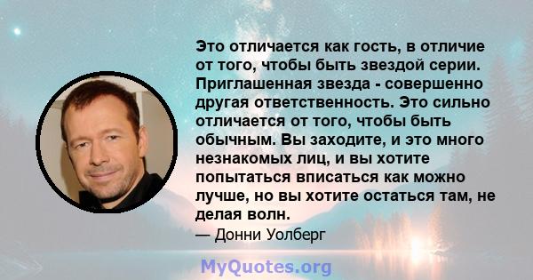 Это отличается как гость, в отличие от того, чтобы быть звездой серии. Приглашенная звезда - совершенно другая ответственность. Это сильно отличается от того, чтобы быть обычным. Вы заходите, и это много незнакомых лиц, 