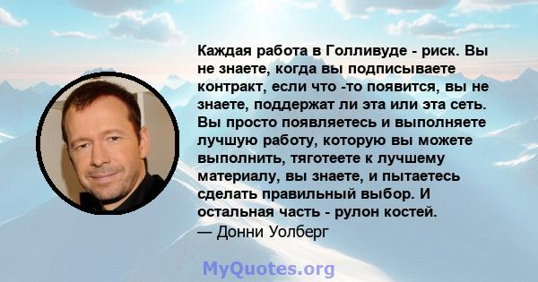 Каждая работа в Голливуде - риск. Вы не знаете, когда вы подписываете контракт, если что -то появится, вы не знаете, поддержат ли эта или эта сеть. Вы просто появляетесь и выполняете лучшую работу, которую вы можете