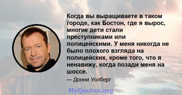 Когда вы выращиваете в таком городе, как Бостон, где я вырос, многие дети стали преступниками или полицейскими. У меня никогда не было плохого взгляда на полицейских, кроме того, что я ненавижу, когда позади меня на