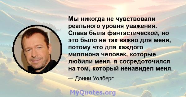 Мы никогда не чувствовали реального уровня уважения. Слава была фантастической, но это было не так важно для меня, потому что для каждого миллиона человек, которые любили меня, я сосредоточился на том, который ненавидел 