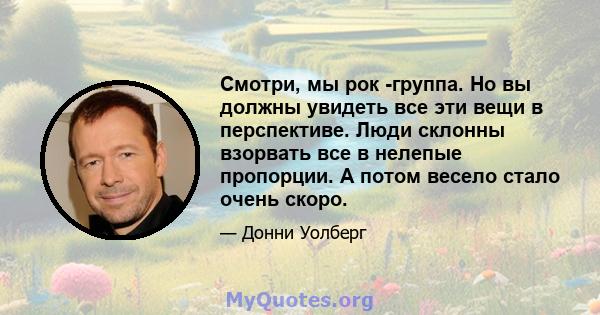 Смотри, мы рок -группа. Но вы должны увидеть все эти вещи в перспективе. Люди склонны взорвать все в нелепые пропорции. А потом весело стало очень скоро.