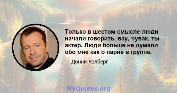 Только в шестом смысле люди начали говорить, вау, чувак, ты актер. Люди больше не думали обо мне как о парне в группе.