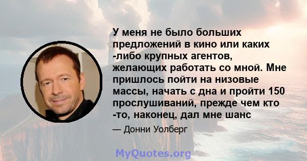 У меня не было больших предложений в кино или каких -либо крупных агентов, желающих работать со мной. Мне пришлось пойти на низовые массы, начать с дна и пройти 150 прослушиваний, прежде чем кто -то, наконец, дал мне