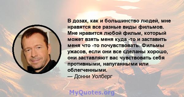 В дозах, как и большинство людей, мне нравятся все разные виды фильмов. Мне нравится любой фильм, который может взять меня куда -то и заставить меня что -то почувствовать. Фильмы ужасов, если они все сделаны хорошо, они 