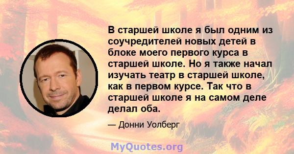 В старшей школе я был одним из соучредителей новых детей в блоке моего первого курса в старшей школе. Но я также начал изучать театр в старшей школе, как в первом курсе. Так что в старшей школе я на самом деле делал оба.