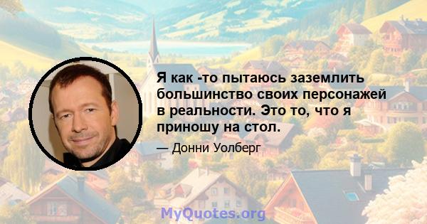 Я как -то пытаюсь заземлить большинство своих персонажей в реальности. Это то, что я приношу на стол.