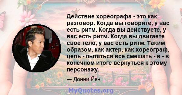 Действие хореографа - это как разговор. Когда вы говорите, у вас есть ритм. Когда вы действуете, у вас есть ритм. Когда вы двигаете свое тело, у вас есть ритм. Таким образом, как актер, как хореограф, цель - пытаться