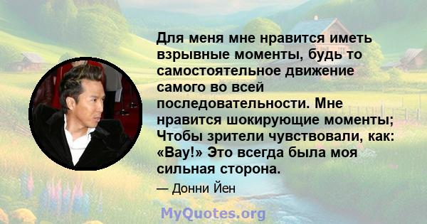 Для меня мне нравится иметь взрывные моменты, будь то самостоятельное движение самого во всей последовательности. Мне нравится шокирующие моменты; Чтобы зрители чувствовали, как: «Вау!» Это всегда была моя сильная