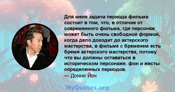 Для меня задача периода фильма состоит в том, что, в отличие от современного фильма, где персонаж может быть очень свободной формой, когда дело доходит до актерского мастерства, в фильме с бременем есть бремя актерского 