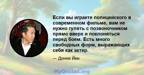 Если вы играете полицейского в современном фильме, вам не нужно гулять с позвоночником прямо вверх и поклоняться перед боем. Есть много свободных форм, выражающих себя как актер.