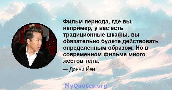 Фильм периода, где вы, например, у вас есть традиционные шкафы, вы обязательно будете действовать определенным образом. Но в современном фильме много жестов тела.