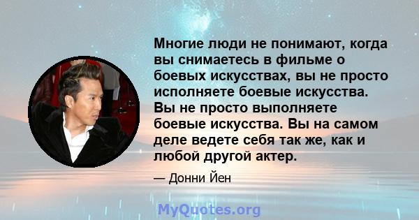 Многие люди не понимают, когда вы снимаетесь в фильме о боевых искусствах, вы не просто исполняете боевые искусства. Вы не просто выполняете боевые искусства. Вы на самом деле ведете себя так же, как и любой другой