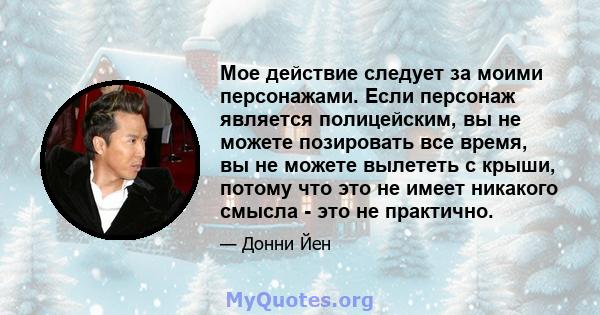 Мое действие следует за моими персонажами. Если персонаж является полицейским, вы не можете позировать все время, вы не можете вылететь с крыши, потому что это не имеет никакого смысла - это не практично.