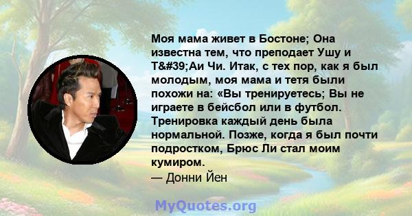 Моя мама живет в Бостоне; Она известна тем, что преподает Ушу и Т'Аи Чи. Итак, с тех пор, как я был молодым, моя мама и тетя были похожи на: «Вы тренируетесь; Вы не играете в бейсбол или в футбол. Тренировка каждый