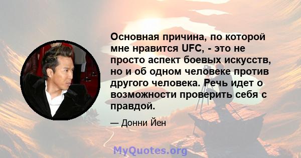 Основная причина, по которой мне нравится UFC, - это не просто аспект боевых искусств, но и об одном человеке против другого человека. Речь идет о возможности проверить себя с правдой.