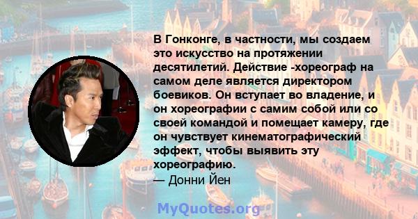 В Гонконге, в частности, мы создаем это искусство на протяжении десятилетий. Действие -хореограф на самом деле является директором боевиков. Он вступает во владение, и он хореографии с самим собой или со своей командой