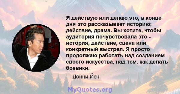 Я действую или делаю это, в конце дня это рассказывает историю; действие, драма. Вы хотите, чтобы аудитория почувствовала это - история, действие, сцена или конкретный выстрел. Я просто продолжаю работать над созданием