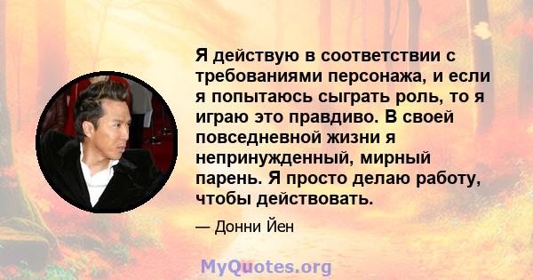 Я действую в соответствии с требованиями персонажа, и если я попытаюсь сыграть роль, то я играю это правдиво. В своей повседневной жизни я непринужденный, мирный парень. Я просто делаю работу, чтобы действовать.