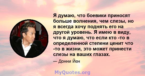 Я думаю, что боевики приносят больше волнения, чем слезы, но я всегда хочу поднять его на другой уровень. Я имею в виду, что я думаю, что если кто -то в определенной степени ценит что -то в жизни, это может принести