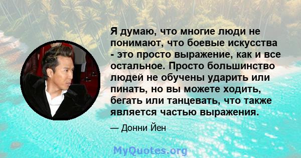 Я думаю, что многие люди не понимают, что боевые искусства - это просто выражение, как и все остальное. Просто большинство людей не обучены ударить или пинать, но вы можете ходить, бегать или танцевать, что также