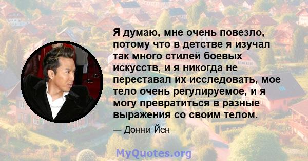 Я думаю, мне очень повезло, потому что в детстве я изучал так много стилей боевых искусств, и я никогда не переставал их исследовать, мое тело очень регулируемое, и я могу превратиться в разные выражения со своим телом.