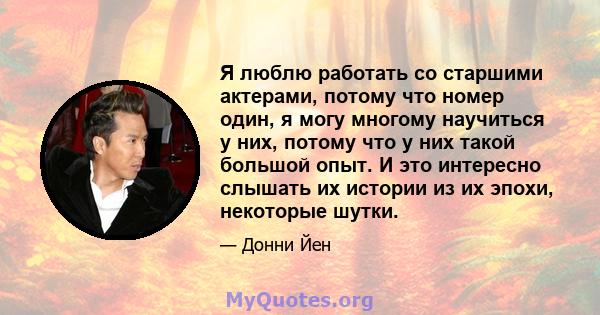 Я люблю работать со старшими актерами, потому что номер один, я могу многому научиться у них, потому что у них такой большой опыт. И это интересно слышать их истории из их эпохи, некоторые шутки.