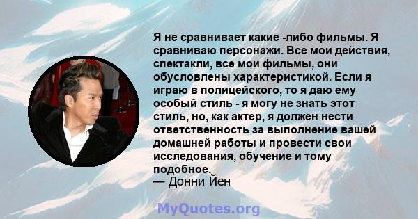 Я не сравнивает какие -либо фильмы. Я сравниваю персонажи. Все мои действия, спектакли, все мои фильмы, они обусловлены характеристикой. Если я играю в полицейского, то я даю ему особый стиль - я могу не знать этот