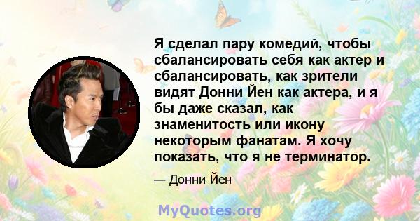 Я сделал пару комедий, чтобы сбалансировать себя как актер и сбалансировать, как зрители видят Донни Йен как актера, и я бы даже сказал, как знаменитость или икону некоторым фанатам. Я хочу показать, что я не терминатор.