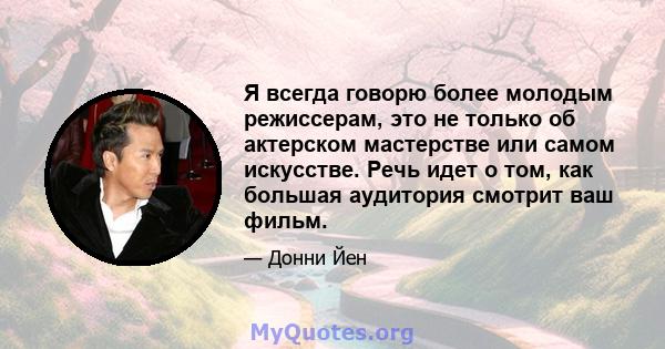 Я всегда говорю более молодым режиссерам, это не только об актерском мастерстве или самом искусстве. Речь идет о том, как большая аудитория смотрит ваш фильм.