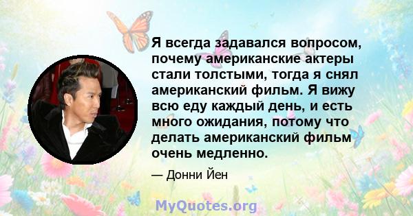 Я всегда задавался вопросом, почему американские актеры стали толстыми, тогда я снял американский фильм. Я вижу всю еду каждый день, и есть много ожидания, потому что делать американский фильм очень медленно.