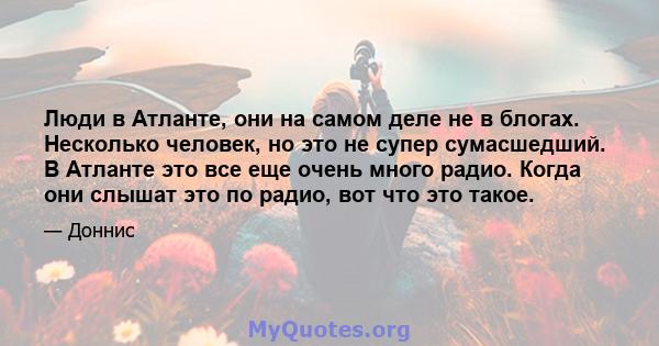 Люди в Атланте, они на самом деле не в блогах. Несколько человек, но это не супер сумасшедший. В Атланте это все еще очень много радио. Когда они слышат это по радио, вот что это такое.