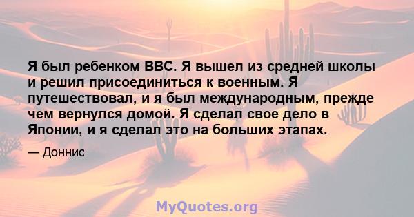 Я был ребенком ВВС. Я вышел из средней школы и решил присоединиться к военным. Я путешествовал, и я был международным, прежде чем вернулся домой. Я сделал свое дело в Японии, и я сделал это на больших этапах.