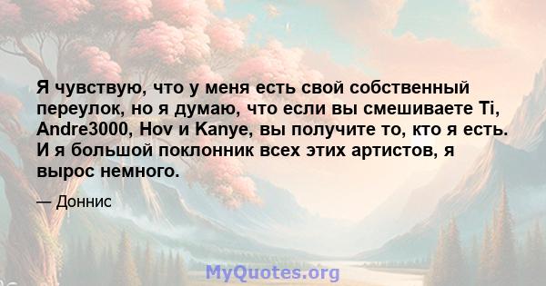 Я чувствую, что у меня есть свой собственный переулок, но я думаю, что если вы смешиваете Ti, Andre3000, Hov и Kanye, вы получите то, кто я есть. И я большой поклонник всех этих артистов, я вырос немного.