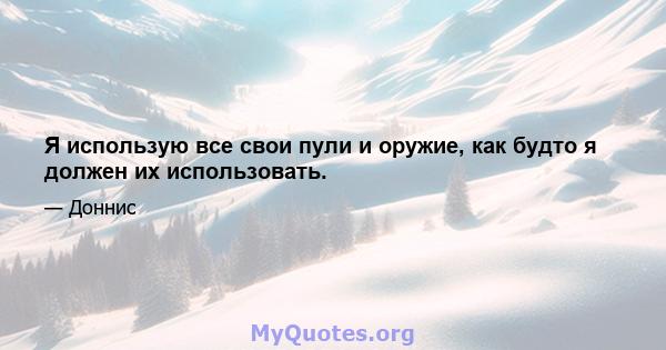 Я использую все свои пули и оружие, как будто я должен их использовать.