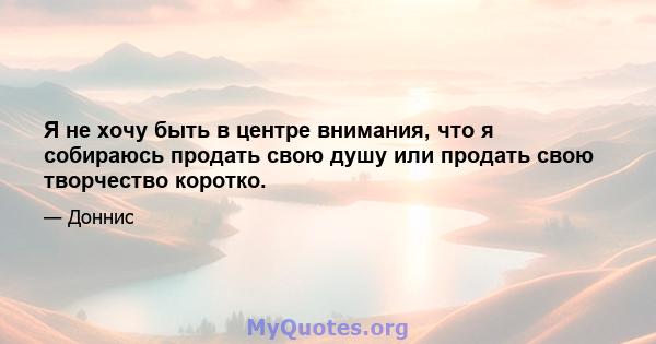 Я не хочу быть в центре внимания, что я собираюсь продать свою душу или продать свою творчество коротко.