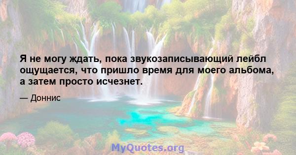 Я не могу ждать, пока звукозаписывающий лейбл ощущается, что пришло время для моего альбома, а затем просто исчезнет.