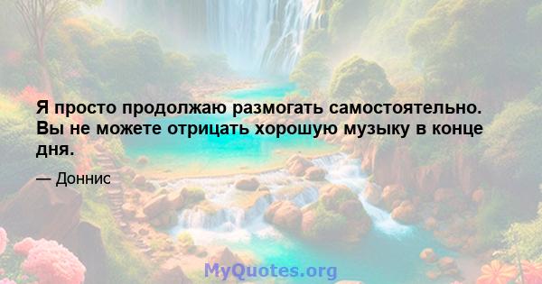 Я просто продолжаю размогать самостоятельно. Вы не можете отрицать хорошую музыку в конце дня.