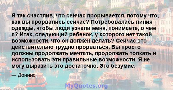 Я так счастлив, что сейчас прорывается, потому что, как вы прорвались сейчас? Потребовалась линия одежды, чтобы люди узнали меня, понимаете, о чем я? Итак, следующий ребенок, у которого нет такой возможности, что он