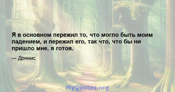 Я в основном пережил то, что могло быть моим падением, и пережил его, так что, что бы ни пришло мне, я готов.