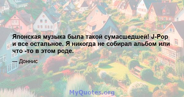 Японская музыка была такой сумасшедшей! J-Pop и все остальное. Я никогда не собирал альбом или что -то в этом роде.