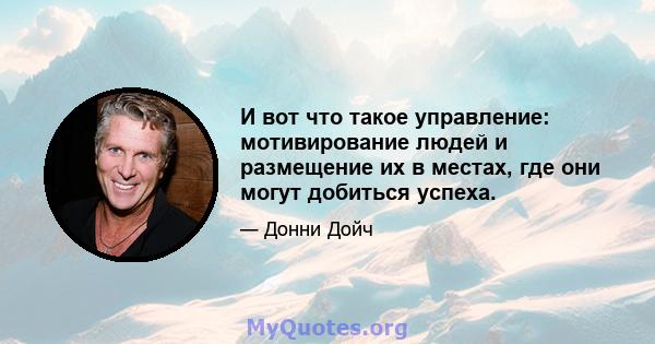 И вот что такое управление: мотивирование людей и размещение их в местах, где они могут добиться успеха.