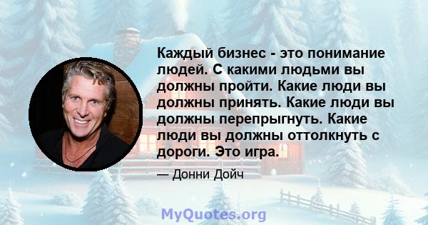 Каждый бизнес - это понимание людей. С какими людьми вы должны пройти. Какие люди вы должны принять. Какие люди вы должны перепрыгнуть. Какие люди вы должны оттолкнуть с дороги. Это игра.